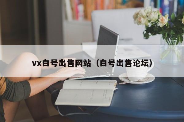 vx白号出售网站（白号出售论坛）