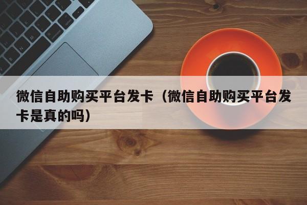 微信自助购买平台发卡（微信自助购买平台发卡是真的吗）
