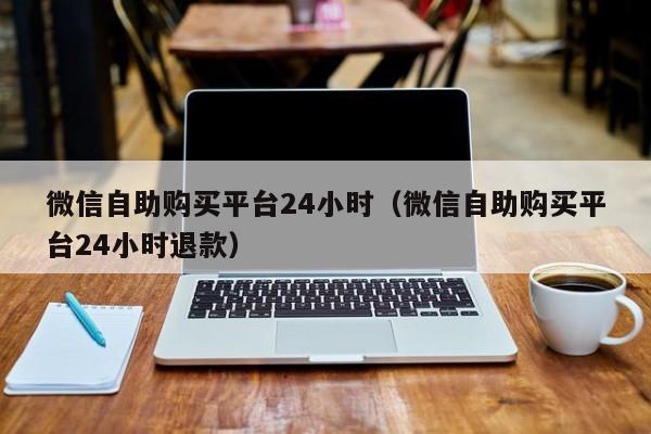 微信自助购买平台24小时（微信自助购买平台24小时退款）