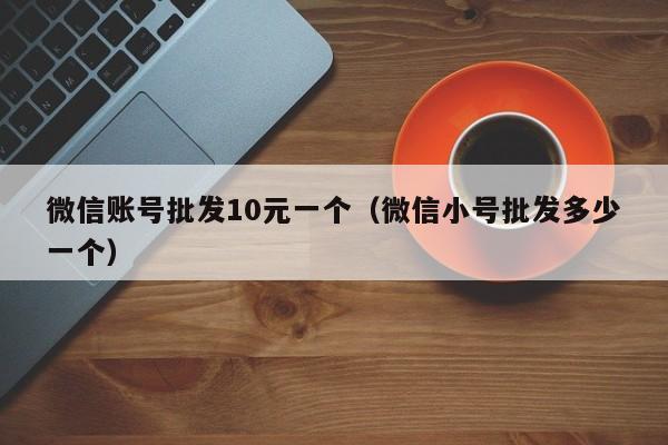 微信账号批发10元一个（微信小号批发多少一个）