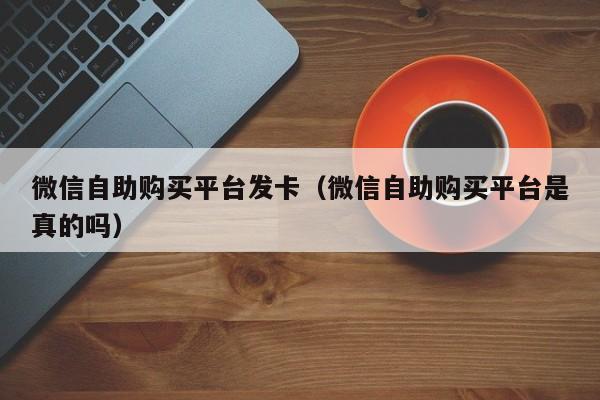 微信自助购买平台发卡（微信自助购买平台是真的吗）