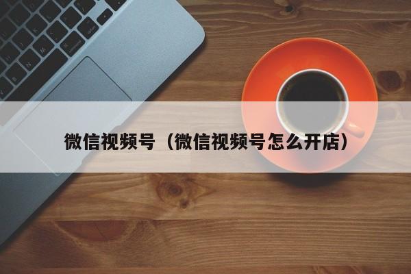 微信视频号（微信视频号怎么开店）