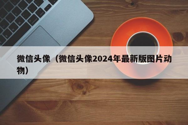 微信头像（微信头像2024年最新版图片动物）