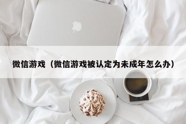 微信游戏（微信游戏被认定为未成年怎么办）