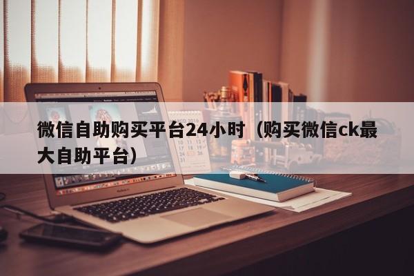 微信自助购买平台24小时（购买微信ck最大自助平台）